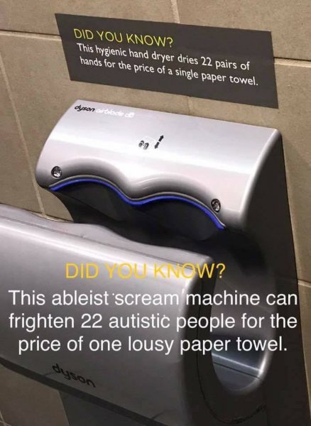 Sign above an electric hand dryer: Did you know? This hygienic hand dryer dries 22 pairs of hands for the price of a single paper towel.Below: Did you know? This ableist scream machine can frighten 22 autistic people for the price of one lousy paper towel. 